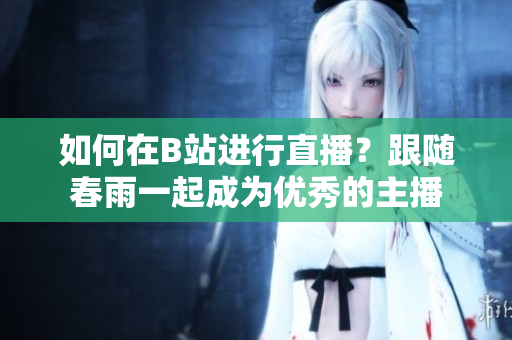 如何在B站進(jìn)行直播？跟隨春雨一起成為優(yōu)秀的主播