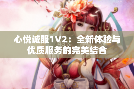 心悅誠(chéng)服1V2：全新體驗(yàn)與優(yōu)質(zhì)服務(wù)的完美結(jié)合