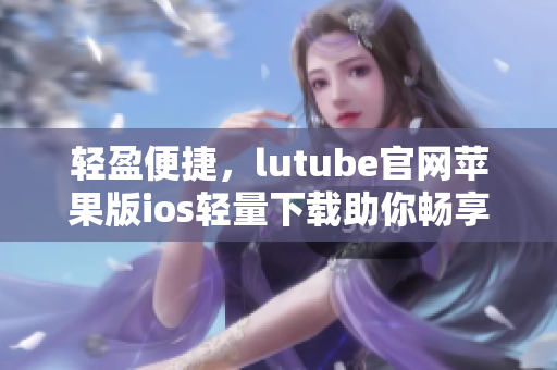 輕盈便捷，lutube官網(wǎng)蘋(píng)果版ios輕量下載助你暢享視頻美好時(shí)光