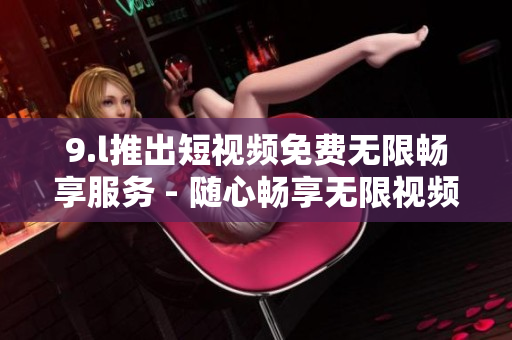 9.l推出短視頻免費(fèi)無限暢享服務(wù) - 隨心暢享無限視頻刷！