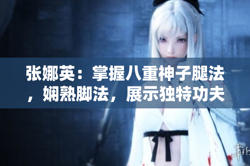 張娜英：掌握八重神子腿法，嫻熟腳法，展示獨特功夫技藝