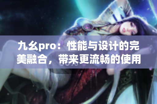 九幺pro：性能與設(shè)計(jì)的完美融合，帶來更流暢的使用體驗(yàn)