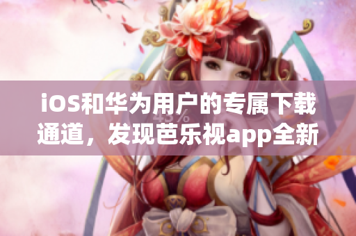 iOS和華為用戶的專屬下載通道，發(fā)現(xiàn)芭樂視app全新版本！