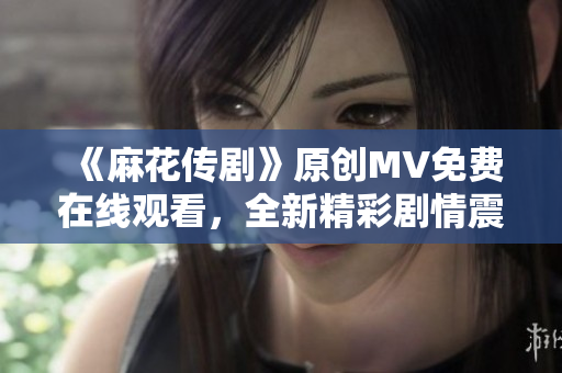 《麻花傳劇》原創(chuàng)MV免費(fèi)在線觀看，全新精彩劇情震撼上線