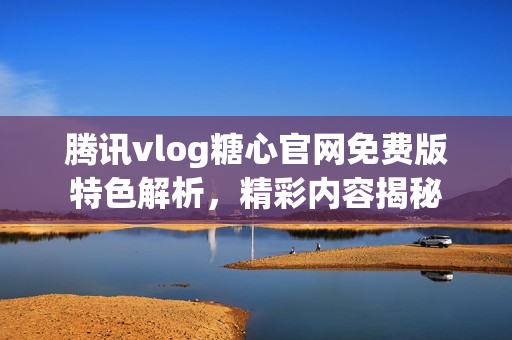 騰訊vlog糖心官網(wǎng)免費版特色解析，精彩內(nèi)容揭秘