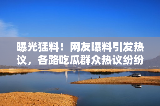 曝光猛料！網(wǎng)友曝料引發(fā)熱議，各路吃瓜群眾熱議紛紛