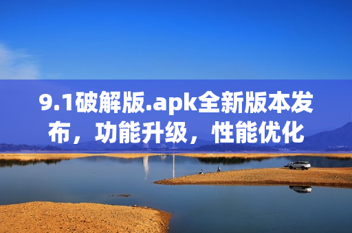 9.1破解版.apk全新版本發(fā)布，功能升級(jí)，性能優(yōu)化
