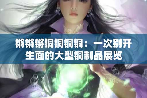 鏘鏘鏘銅銅銅銅：一次別開生面的大型銅制品展覽