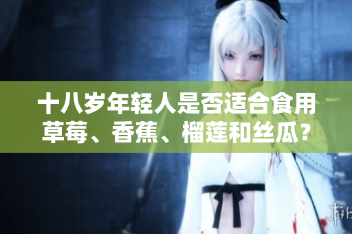 十八歲年輕人是否適合食用草莓、香蕉、榴蓮和絲瓜？對于十八歲年齡段的青少年食用這些水果是否適宜？