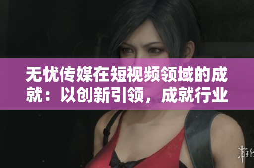 無憂傳媒在短視頻領(lǐng)域的成就：以創(chuàng)新引領(lǐng)，成就行業(yè)領(lǐng)先地位