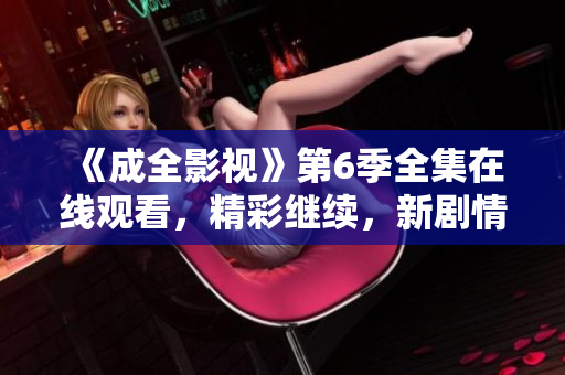 《成全影視》第6季全集在線觀看，精彩繼續(xù)，新劇情引人入勝
