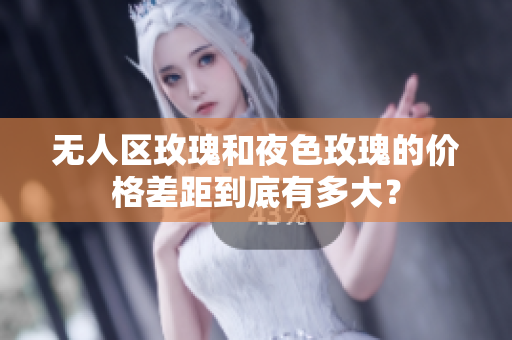 無人區(qū)玫瑰和夜色玫瑰的價格差距到底有多大？