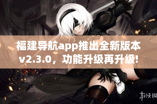 福建導(dǎo)航app推出全新版本v2.3.0，功能升級再升級!