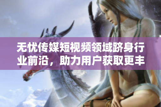 無憂傳媒短視頻領(lǐng)域躋身行業(yè)前沿，助力用戶獲取更豐富信息
