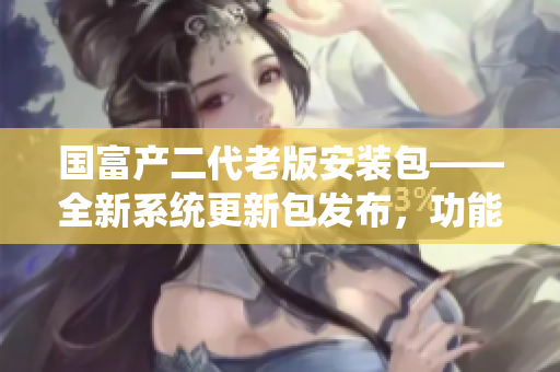 國(guó)富產(chǎn)二代老版安裝包——全新系統(tǒng)更新包發(fā)布，功能升級(jí)全面提升