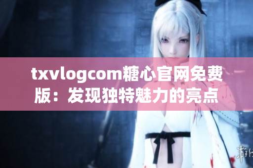 txvlogcom糖心官網(wǎng)免費(fèi)版：發(fā)現(xiàn)獨(dú)特魅力的亮點(diǎn)