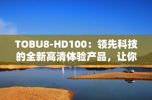 TOBU8-HD100：領(lǐng)先科技的全新高清體驗(yàn)產(chǎn)品，讓你的娛樂生活更加精彩