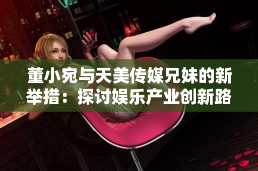 董小宛與天美傳媒兄妹的新舉措：探討娛樂產(chǎn)業(yè)創(chuàng)新路徑