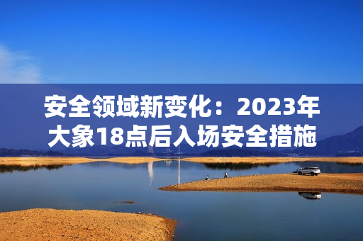 安全領(lǐng)域新變化：2023年大象18點(diǎn)后入場(chǎng)安全措施