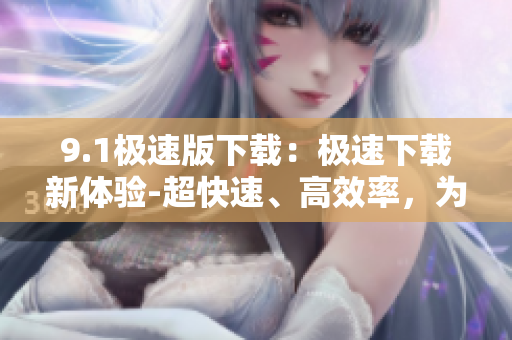 9.1極速版下載：極速下載新體驗(yàn)-超快速、高效率，為你帶來(lái)極速版下載體驗(yàn)