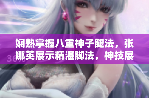 嫻熟掌握八重神子腿法，張娜英展示精湛腳法，神技展現(xiàn)絕妙身手
