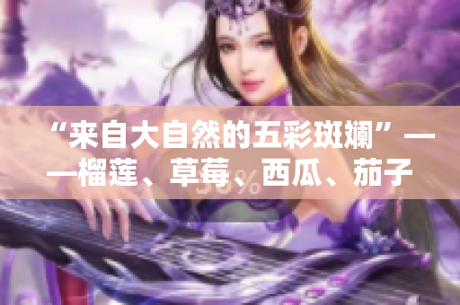 “來自大自然的五彩斑斕”——榴蓮、草莓、西瓜、茄子、黃瓜五種水果蔬菜的身臨其境體驗(yàn) 