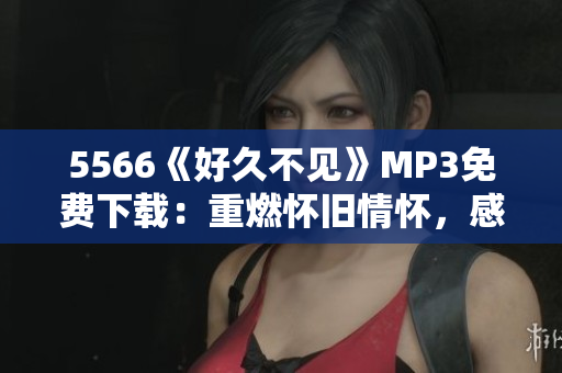 5566《好久不見(jiàn)》MP3免費(fèi)下載：重燃懷舊情懷，感動(dòng)心靈美好回憶重現(xiàn)