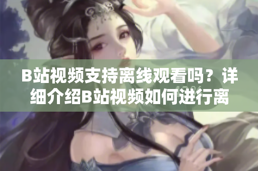 B站視頻支持離線觀看嗎？詳細(xì)介紹B站視頻如何進(jìn)行離線觀看