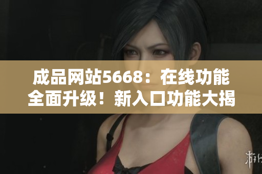 成品網(wǎng)站5668：在線功能全面升級！新入口功能大揭秘，助您輕松解鎖更多操作樂趣