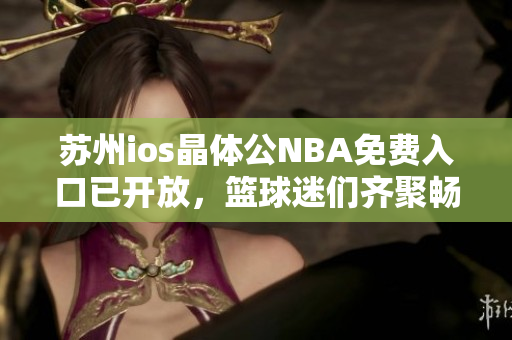 蘇州ios晶體公NBA免費(fèi)入口已開放，籃球迷們齊聚暢享球賽狂歡