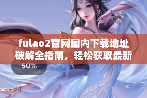 fulao2官網(wǎng)國內(nèi)下載地址破解全指南，輕松獲取最新版本！