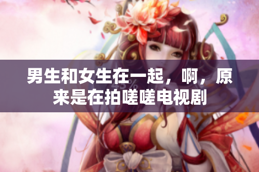 男生和女生在一起，啊，原來是在拍嗟嗟電視劇