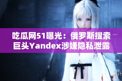 吃瓜網(wǎng)51曝光：俄羅斯搜索巨頭Yandex涉嫌隱私泄露，用戶數(shù)據(jù)泄露引發(fā)關(guān)注