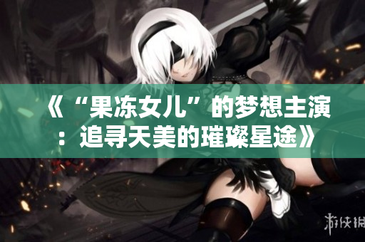 《“果凍女兒”的夢想主演：追尋天美的璀璨星途》