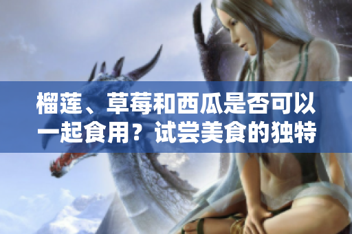 榴蓮、草莓和西瓜是否可以一起食用？試嘗美食的獨特組合