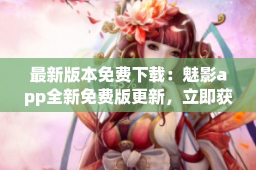 最新版本免費下載：魅影app全新免費版更新，立即獲取最新版本享受更多功能