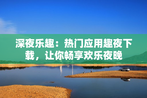 深夜樂趣：熱門應(yīng)用趣夜下載，讓你暢享歡樂夜晚