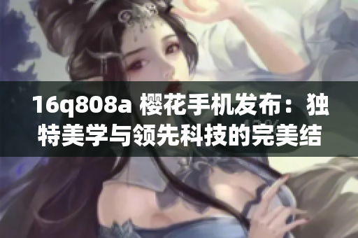 16q808a 櫻花手機發(fā)布：獨特美學與領(lǐng)先科技的完美結(jié)合