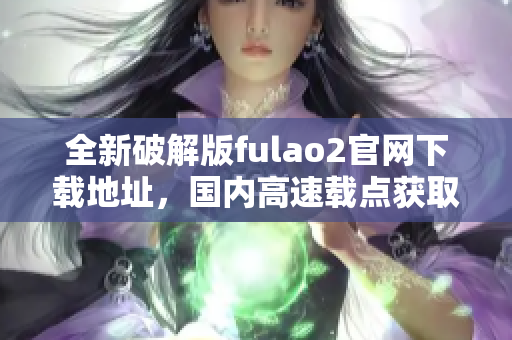 全新破解版fulao2官網(wǎng)下載地址，國內(nèi)高速載點獲取方式大揭秘