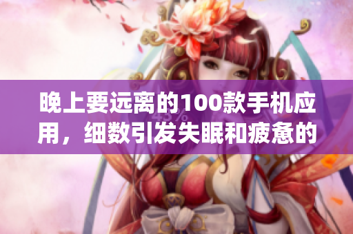 晚上要遠離的100款手機應用，細數(shù)引發(fā)失眠和疲憊的App清單