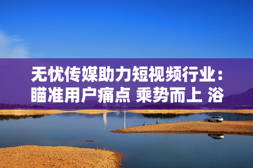 無憂傳媒助力短視頻行業(yè)：瞄準用戶痛點 乘勢而上 浴火重生