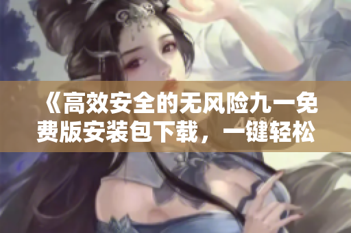 《高效安全的無風(fēng)險九一免費版安裝包下載，一鍵輕松體驗》