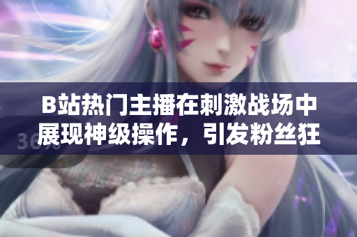 B站熱門主播在刺激戰(zhàn)場中展現(xiàn)神級(jí)操作，引發(fā)粉絲狂熱追捧