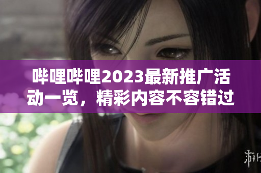 嗶哩嗶哩2023最新推廣活動(dòng)一覽，精彩內(nèi)容不容錯(cuò)過