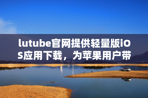 lutube官網(wǎng)提供輕量版iOS應(yīng)用下載，為蘋果用戶帶來更輕便的觀影體驗