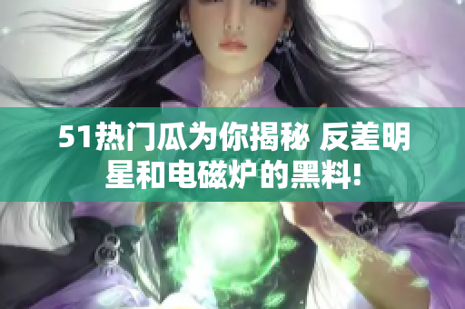 51熱門瓜為你揭秘 反差明星和電磁爐的黑料!