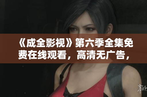《成全影視》第六季全集免費在線觀看，高清無廣告，劇情精彩，值得期待！