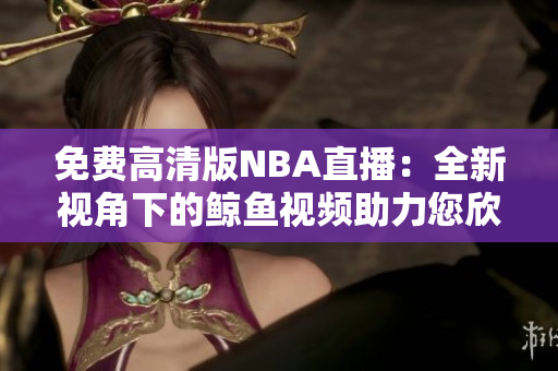 免費高清版NBA直播：全新視角下的鯨魚視頻助力您欣賞完美比賽