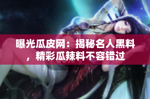 曝光瓜皮網：揭秘名人黑料，精彩瓜辣料不容錯過