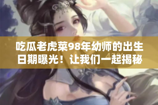 吃瓜老虎菜98年幼師的出生日期曝光！讓我們一起揭秘她的真實生日吧